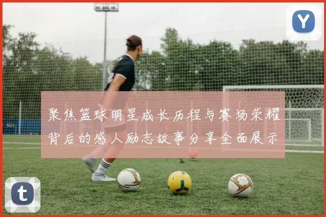 聚焦篮球明星成长历程与赛场荣耀背后的感人励志故事分享全面展示