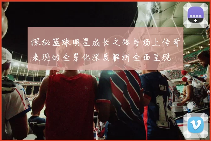 探秘篮球明星成长之路与场上传奇表现的全景化深度解析全面呈现