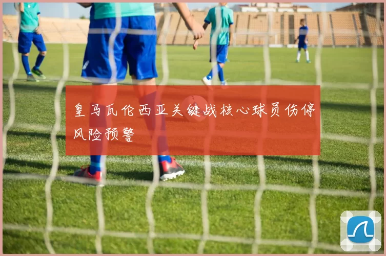 皇马瓦伦西亚关键战核心球员伤停风险预警