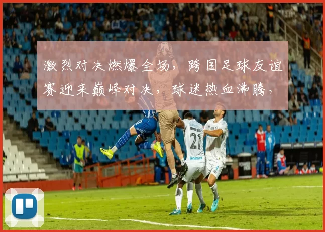 激烈对决燃爆全场，跨国足球友谊赛迎来巅峰对决，球迷热血沸腾，胜负难以预测