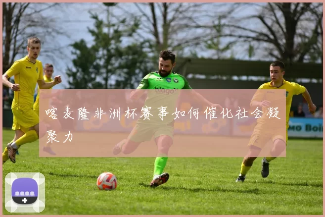 喀麦隆非洲杯赛事如何催化社会凝聚力