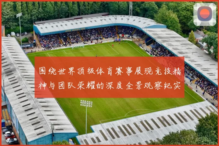 围绕世界顶级体育赛事展现竞技精神与团队荣耀的深度全景观察纪实