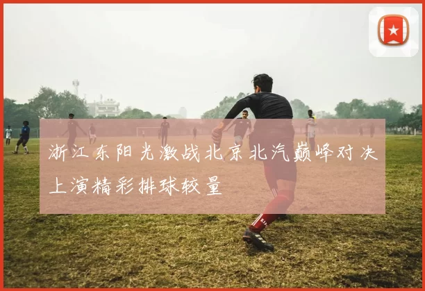 浙江东阳光激战北京北汽巅峰对决上演精彩排球较量