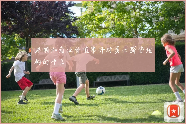 库明加商业价值攀升对勇士薪资结构的冲击
