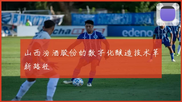 山西汾酒股份的数字化酿造技术革新路径