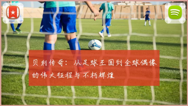 贝利传奇：从足球王国到全球偶像的伟大征程与不朽辉煌