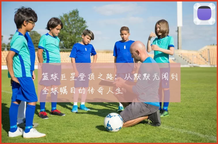 篮球巨星登顶之路：从默默无闻到全球瞩目的传奇人生