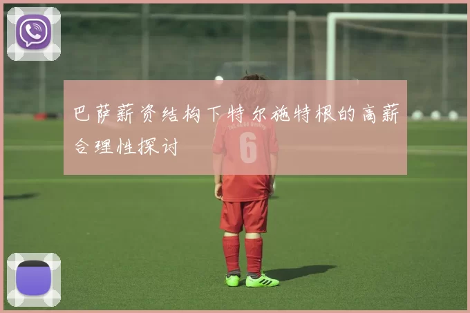 巴萨薪资结构下特尔施特根的高薪合理性探讨
