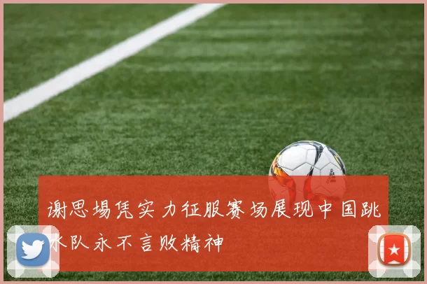 谢思埸凭实力征服赛场展现中国跳水队永不言败精神