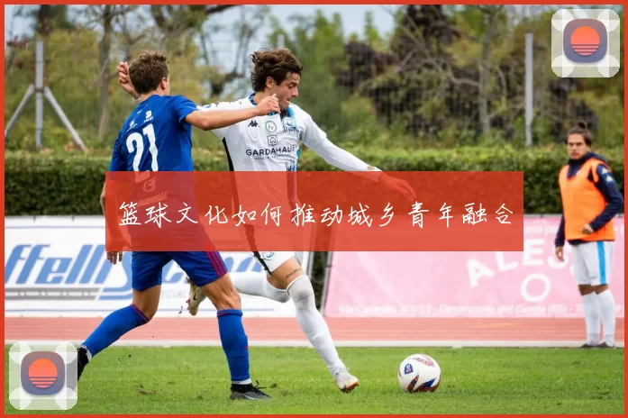 篮球文化如何推动城乡青年融合