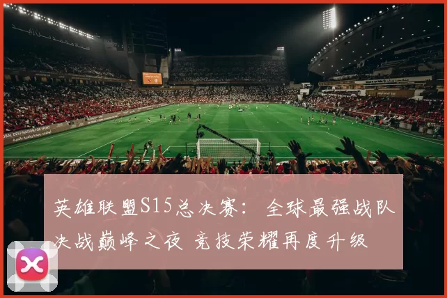 英雄联盟S15总决赛：全球最强战队决战巅峰之夜 竞技荣耀再度升级