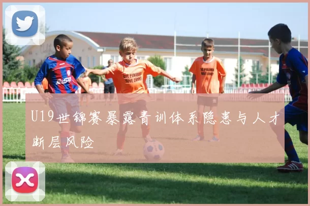 U19世锦赛暴露青训体系隐患与人才断层风险