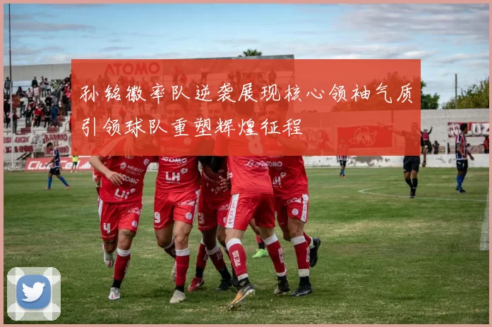 孙铭徽率队逆袭展现核心领袖气质引领球队重塑辉煌征程