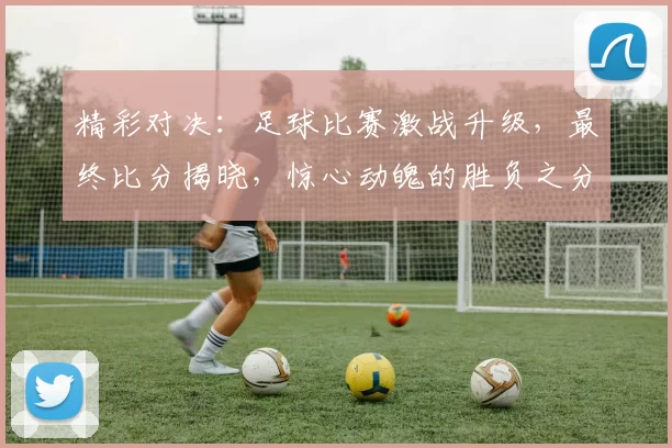 精彩对决：足球比赛激战升级，最终比分揭晓，惊心动魄的胜负之分