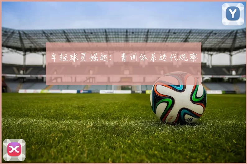年轻球员崛起：青训体系迭代观察